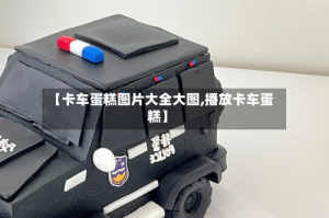 【卡车蛋糕图片大全大图,播放卡车蛋糕】