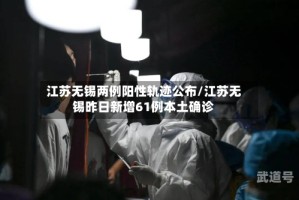江苏无锡两例阳性轨迹公布/江苏无锡昨日新增61例本土确诊